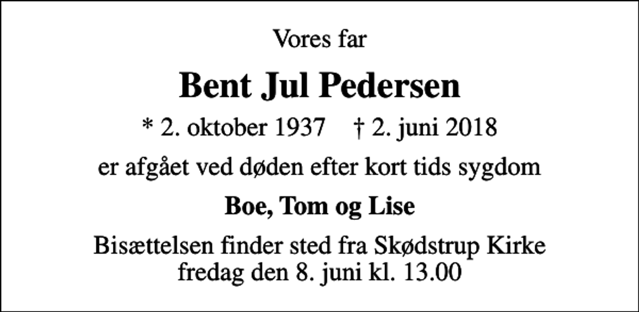 <p>Vores far<br />Bent Jul Pedersen<br />* 2. oktober 1937 ✝ 2. juni 2018<br />er afgået ved døden efter kort tids sygdom<br />Boe, Tom og Lise<br />Bisættelsen finder sted fra Skødstrup Kirke fredag den 8. juni kl. 13.00</p>