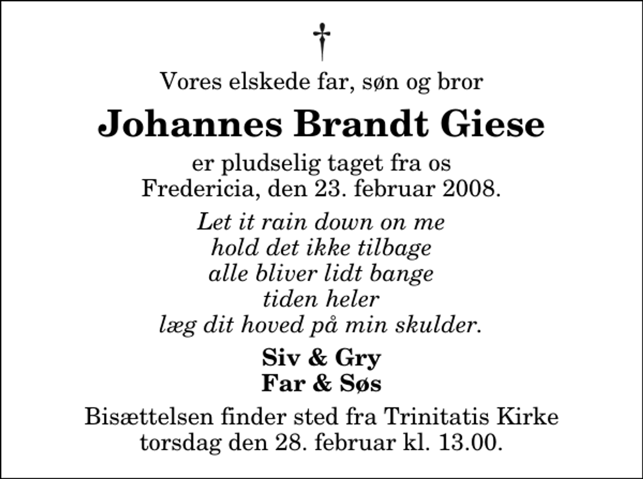 <p>Vores elskede far, søn og bror<br />Johannes Brandt Giese<br />er pludselig taget fra os Fredericia, den 23. februar 2008.<br />Let it rain down on me hold det ikke tilbage alle bliver lidt bange tiden heler læg dit hoved på min skulder.<br />Siv &amp; Gry Far &amp; Søs<br />Bisættelsen finder sted fra Trinitatis Kirke torsdag den 28. februar kl. 13.00</p>