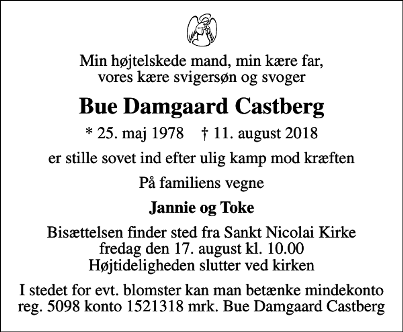 <p>Min højtelskede mand, min kære far, vores kære svigersøn og svoger<br />Bue Damgaard Castberg<br />* 25. maj 1978 ✝ 11. august 2018<br />er stille sovet ind efter ulig kamp mod kræften<br />På familiens vegne<br />Jannie og Toke<br />Bisættelsen finder sted fra Sankt Nicolai Kirke fredag den 17. august kl. 10.00 Højtideligheden slutter ved kirken<br />I stedet for evt. blomster kan man betænke mindekonto reg. 5098 konto 1521318 mrk. Bue Damgaard Castberg</p>