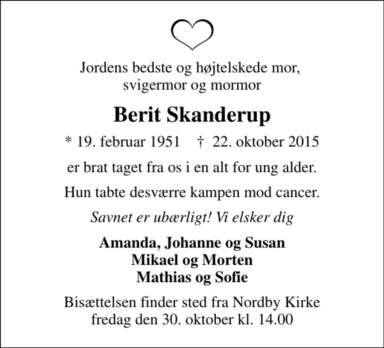 <p>Jordens bedste og højtelskede mor, svigermor og mormor<br />Berit Skanderup<br />* 19. februar 1951 ✝ 22. oktober 2015<br />er brat taget fra os i en alt for ung alder.<br />Hun tabte desværre kampen mod cancer.<br />Savnet er ubærligt! Vi elsker dig<br />Amanda, Johanne og Susan Mikael og Morten Mathias og Sofie<br />Bisættelsen finder sted fra Nordby Kirke fredag den 30. oktober kl. 14.00</p>