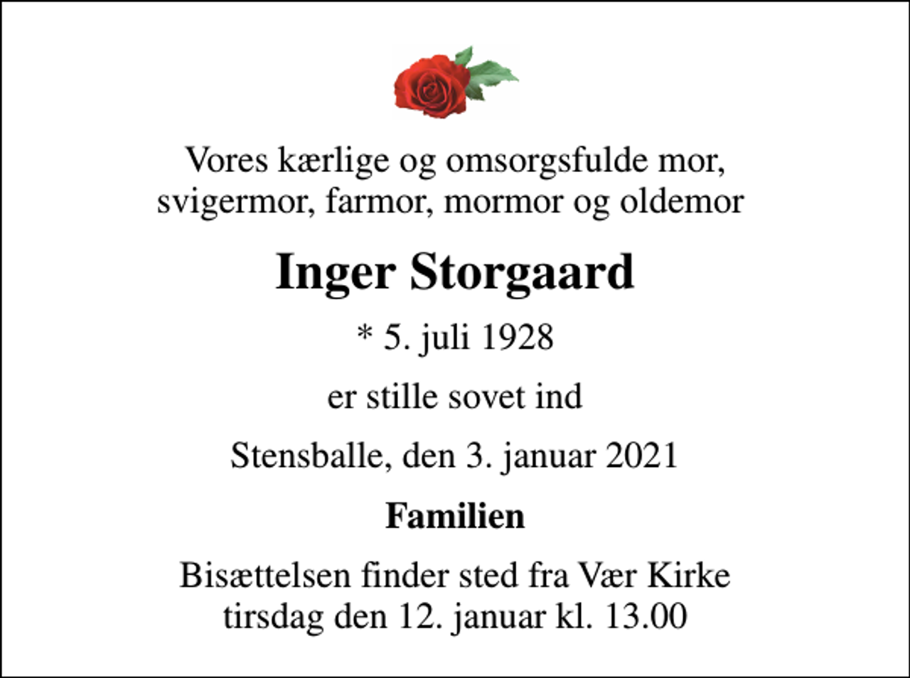 <p>Vores kærlige og omsorgsfulde mor, svigermor, farmor, mormor og oldemor<br />Inger Storgaard<br />* 5. juli 1928<br />er stille sovet ind<br />Stensballe, den 3. januar 2021<br />Familien<br />Bisættelsen finder sted fra Vær Kirke tirsdag den 12. januar kl. 13.00</p>