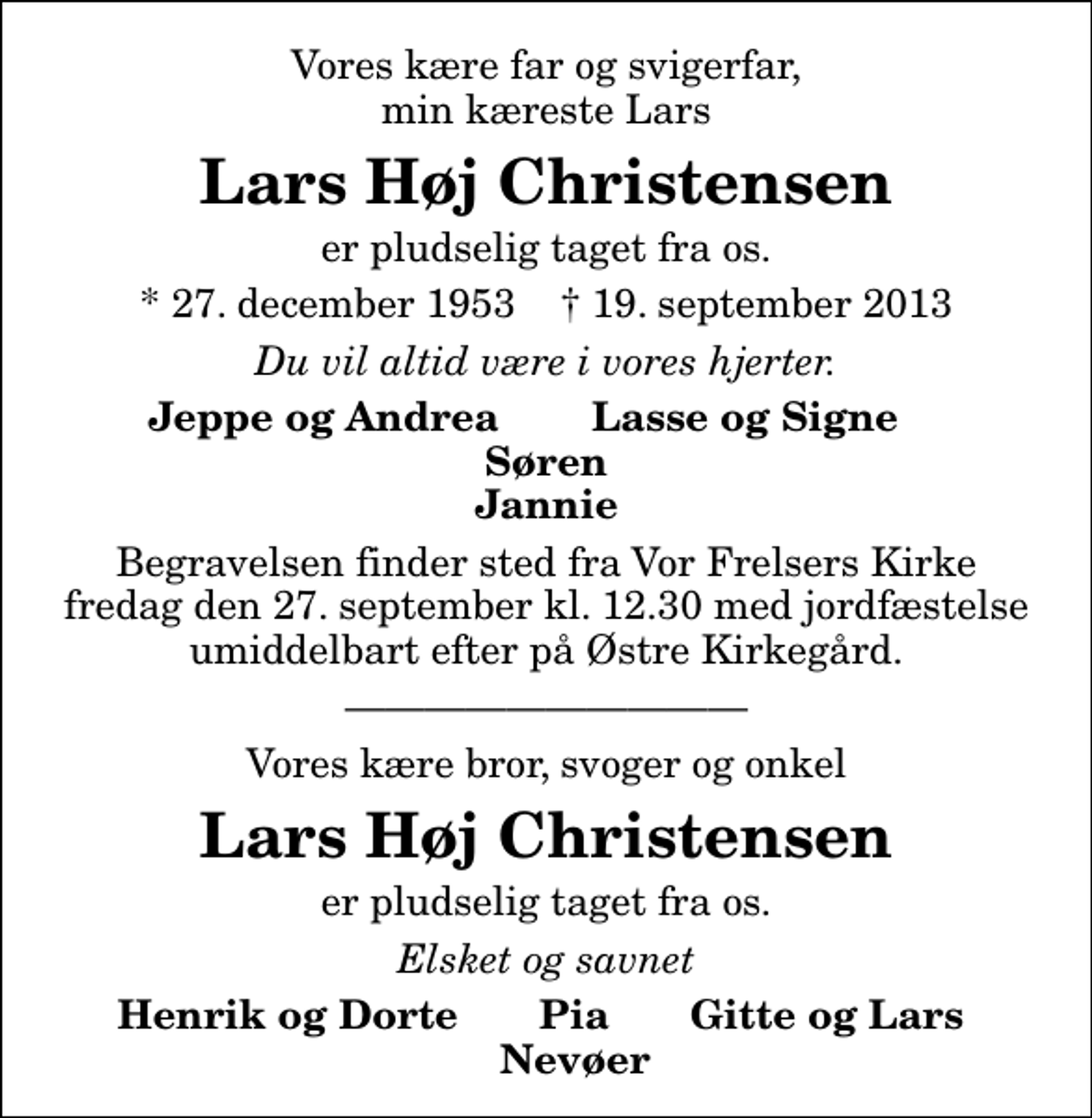 <p>Vores kære far og svigerfar, min kæreste Lars<br />Lars Høj Christensen<br />er pludselig taget fra os.<br />* 27. december 1953 ✝ 19. september 2013<br />Du vil altid være i vores hjerter.<br />Jeppe og Andrea Lasse og Signe Søren Jannie<br />Begravelsen finder sted fra Vor Frelsers Kirke fredag den 27. september kl. 12.30 med jordfæstelse umiddelbart efter på Østre Kirkegård.<br />Begravelsen finder sted fra Vor Frelsers Kirke fredag den 27. september kl. 12.30 med jordfæstelse umiddelbart efter på Østre Kirkegård.<br />Vores kære bror, svoger og onkel<br />Lars Høj Christensen<br />er pludselig taget fra os.<br />Elsket og savnet<br />Henrik og Dorte Pia Gitte og Lars Nevøer</p>