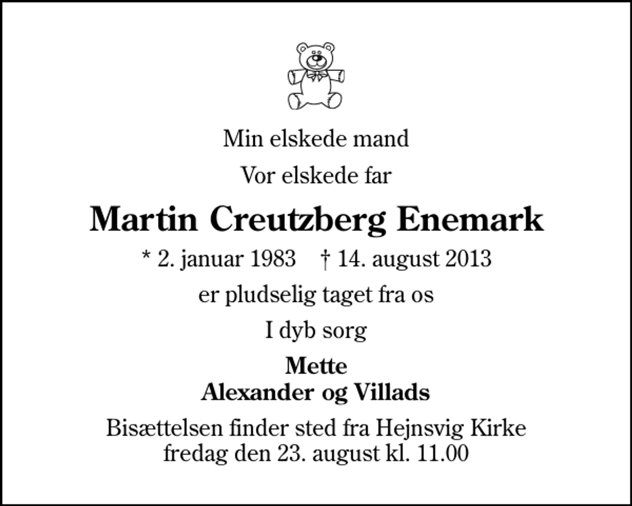 <p>Min elskede mand<br />Vor elskede far<br />Martin Creutzberg Enemark<br />* 2. januar 1983 ✝ 14. august 2013<br />er pludselig taget fra os<br />I dyb sorg<br />Mette Alexander og Villads<br />Bisættelsen finder sted fra Hejnsvig Kirke fredag den 23. august kl. 11.00</p>