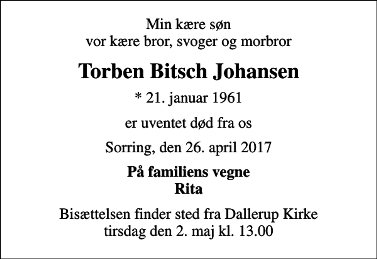 <p>Min kære søn vor kære bror, svoger og morbror<br />Torben Bitsch Johansen<br />* 21. januar 1961<br />er uventet død fra os<br />Sorring, den 26. april 2017<br />På familiens vegne Rita<br />Bisættelsen finder sted fra Dallerup Kirke tirsdag den 2. maj kl. 13.00</p>