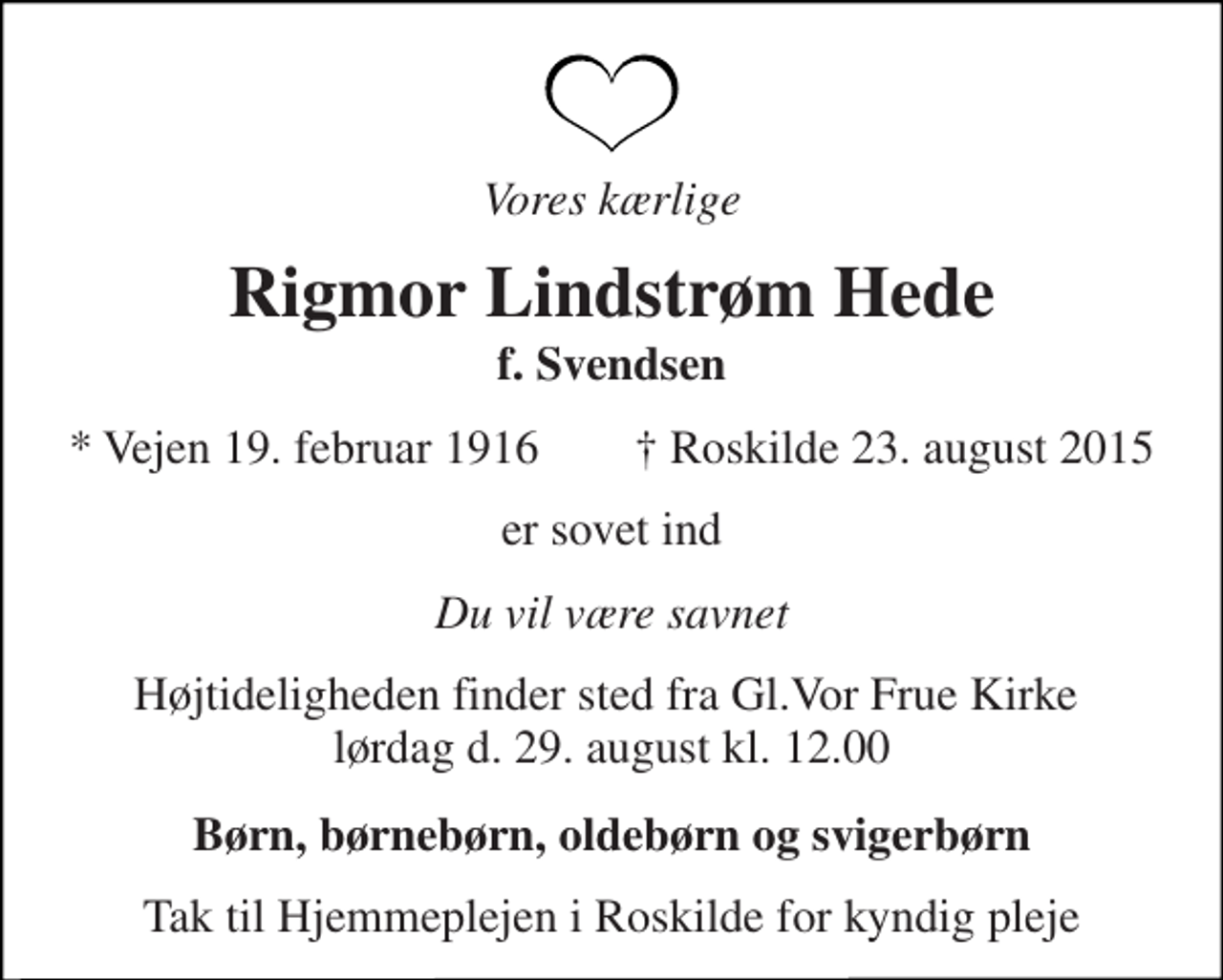 <p>Vores kærlige<br />Rigmor Lindstrøm Hede<br />f. Svendsen<br />* Vejen 19. februar 1916 ✝ Roskilde 23. august 2015<br />er sovet ind<br />Du vil være savnet<br />Højtideligheden finder sted fra Gl.Vor Frue Kirke lørdag d. 29. august kl. 12.00<br />Børn, børnebørn, oldebørn og svigerbørn<br />Tak til Hjemmeplejen i Roskilde for kyndig pleje</p>
