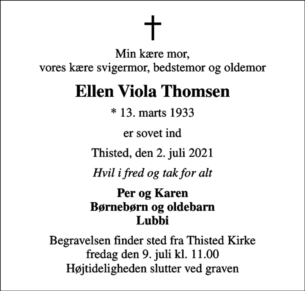 <p>Min kære mor, vores kære svigermor, bedstemor og oldemor<br />Ellen Viola Thomsen<br />* 13. marts 1933<br />er sovet ind<br />Thisted, den 2. juli 2021<br />Hvil i fred og tak for alt<br />Per og Karen Børnebørn og oldebarn Lubbi<br />Begravelsen finder sted fra Thisted Kirke fredag den 9. juli kl. 11.00 Højtideligheden slutter ved graven</p>