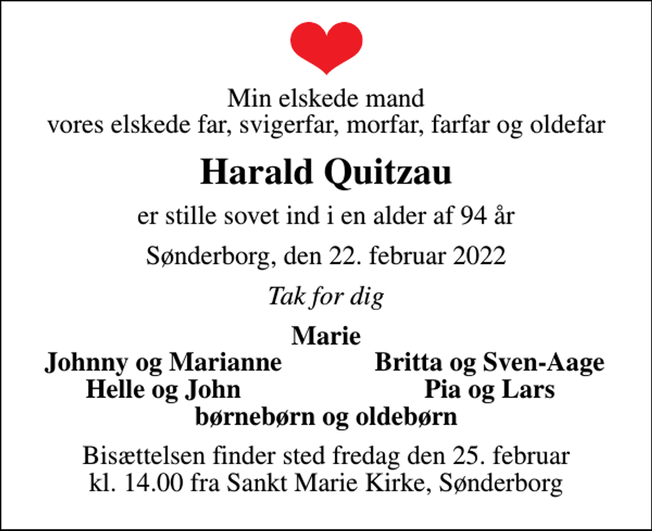 <p>Min elskede mand vores elskede far, svigerfar, morfar, farfar og oldefar<br />Harald Quitzau<br />er stille sovet ind i en alder af 94 år<br />Sønderborg, den 22. februar 2022<br />Tak for dig<br />Marie<br />Johnny og Marianne<br />Britta og Sven-Aage<br />Helle og John<br />Pia og Lars<br />Bisættelsen finder sted fredag den 25. februar kl. 14.00 fra Sankt Marie Kirke, Sønderborg</p>