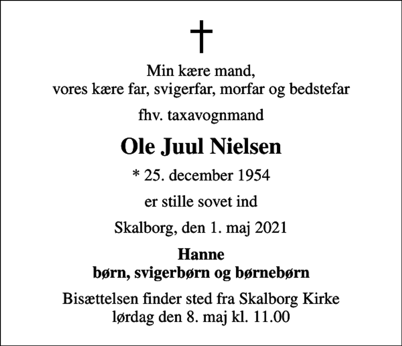 <p>Min kære mand, vores kære far, svigerfar, morfar og bedstefar<br />fhv. taxavognmand<br />Ole Juul Nielsen<br />* 25. december 1954<br />er stille sovet ind<br />Skalborg, den 1. maj 2021<br />Hanne børn, svigerbørn og børnebørn<br />Bisættelsen finder sted fra Skalborg Kirke lørdag den 8. maj kl. 11.00</p>
