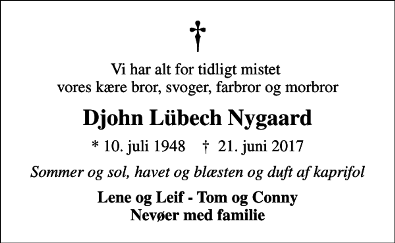 <p>Vi har alt for tidligt mistet vores kære bror, svoger, farbror og morbror<br />Djohn Lübech Nygaard<br />* 10. juli 1948 ✝ 21. juni 2017<br />Sommer og sol, havet og blæsten og duft af kaprifol<br />Lene og Leif - Tom og Conny</p>