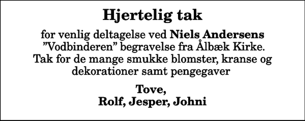 <p>Hjertelig tak<br />for venlig deltagelse ved<em> Niels Andersens </em> Vodbinderen begravelse fra Ålbæk Kirke. Tak for de mange smukke blomster, kranse og dekorationer samt pengegaver<br />Tove, Rolf, Jesper, Johni</p>