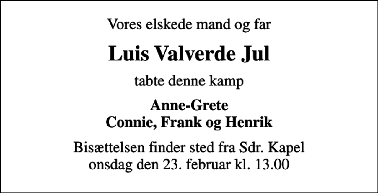 <p>Vores elskede mand og far<br />Luis Valverde Jul<br />tabte denne kamp<br />Anne-Grete Connie, Frank og Henrik<br />Bisættelsen finder sted fra Sdr. Kapel onsdag den 23. februar kl. 13.00</p>