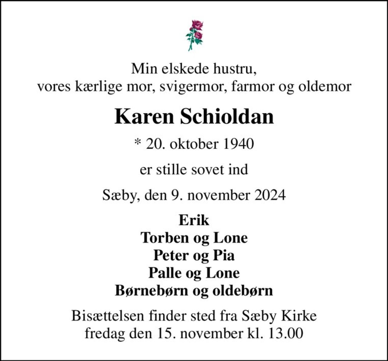 Min elskede hustru, vores kærlige mor, svigermor, farmor og oldemor
Karen Schioldan
* 20. oktober 1940
er stille sovet ind
Sæby, den 9. november 2024
Erik Torben og Lone Peter og Pia Palle og Lone Børnebørn og oldebørn
Bisættelsen finder sted fra Sæby Kirke  fredag den 15. november kl. 13.00