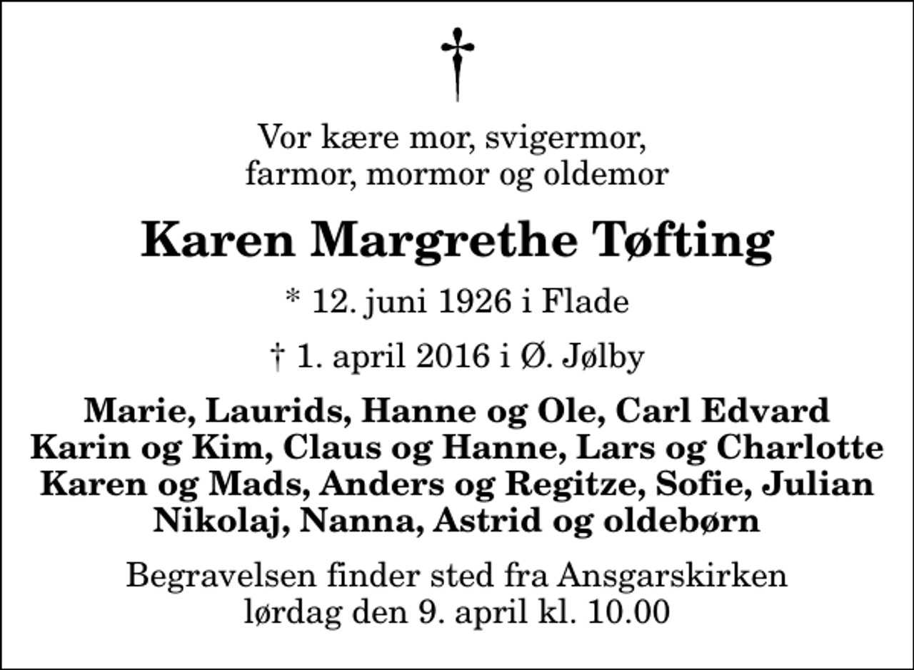 <p>Vor kære mor, svigermor, farmor, mormor og oldemor<br />Karen Margrethe Tøfting<br />* 12. juni 1926 i Flade<br />✝ 1. april 2016 i Ø. Jølby<br />Marie, Laurids, Hanne og Ole, Carl Edvard Karin og Kim, Claus og Hanne, Lars og Charlotte Karen og Mads, Anders og Regitze, Sofie, Julian Nikolaj, Nanna, Astrid og oldebørn<br />Begravelsen finder sted fra Ansgarskirken lørdag den 9. april kl. 10.00</p>