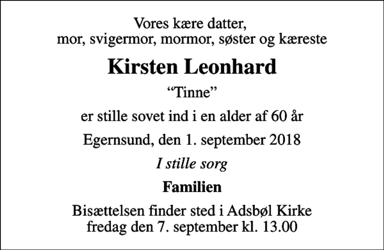 <p>Vores kære datter, mor, svigermor, mormor, søster og kæreste<br />Kirsten Leonhard<br />Tinne<br />er stille sovet ind i en alder af 60 år<br />Egernsund, den 1. september 2018<br />I stille sorg<br />Familien<br />Bisættelsen finder sted i Adsbøl Kirke fredag den 7. september kl. 13.00</p>