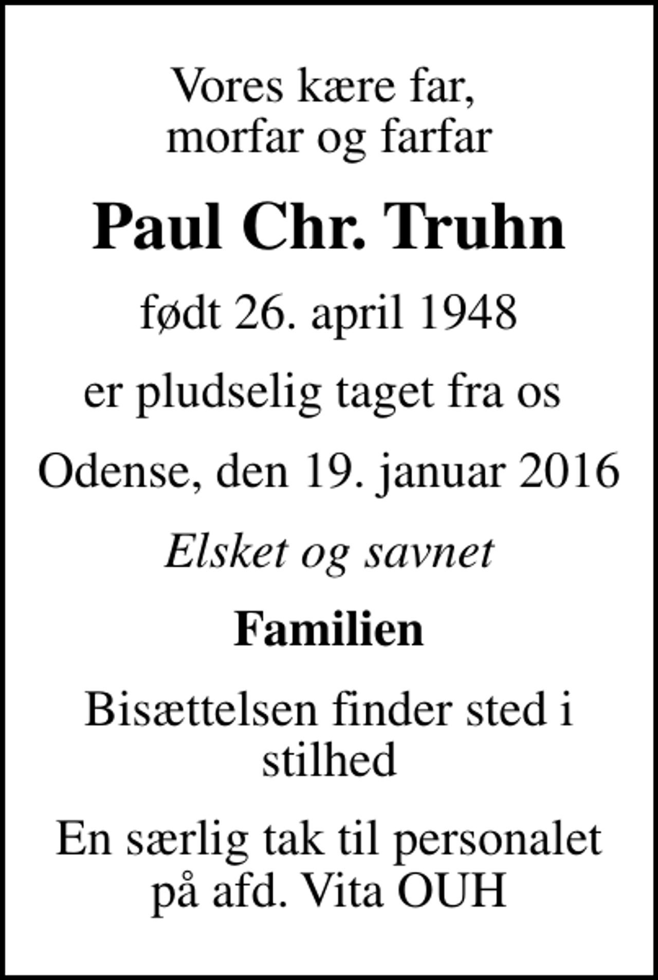 <p>Vores kære far, morfar og farfar<br />Paul Chr. Truhn<br />født 26. april 1948<br />er pludselig taget fra os<br />Odense, den 19. januar 2016<br />Elsket og savnet<br />Familien<br />Bisættelsen finder sted i stilhed<br />En særlig tak til personalet på afd. Vita OUH</p>