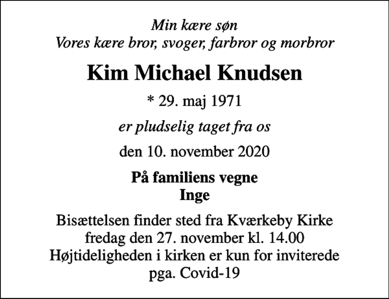 <p>Min kære søn Vores kære bror, svoger, farbror og morbror<br />Kim Michael Knudsen<br />* 29. maj 1971<br />er pludselig taget fra os<br />den 10. november 2020<br />På familiens vegne Inge<br />Bisættelsen finder sted fra Kværkeby Kirke fredag den 27. november kl. 14.00 Højtideligheden i kirken er kun for inviterede pga. Covid-19</p>