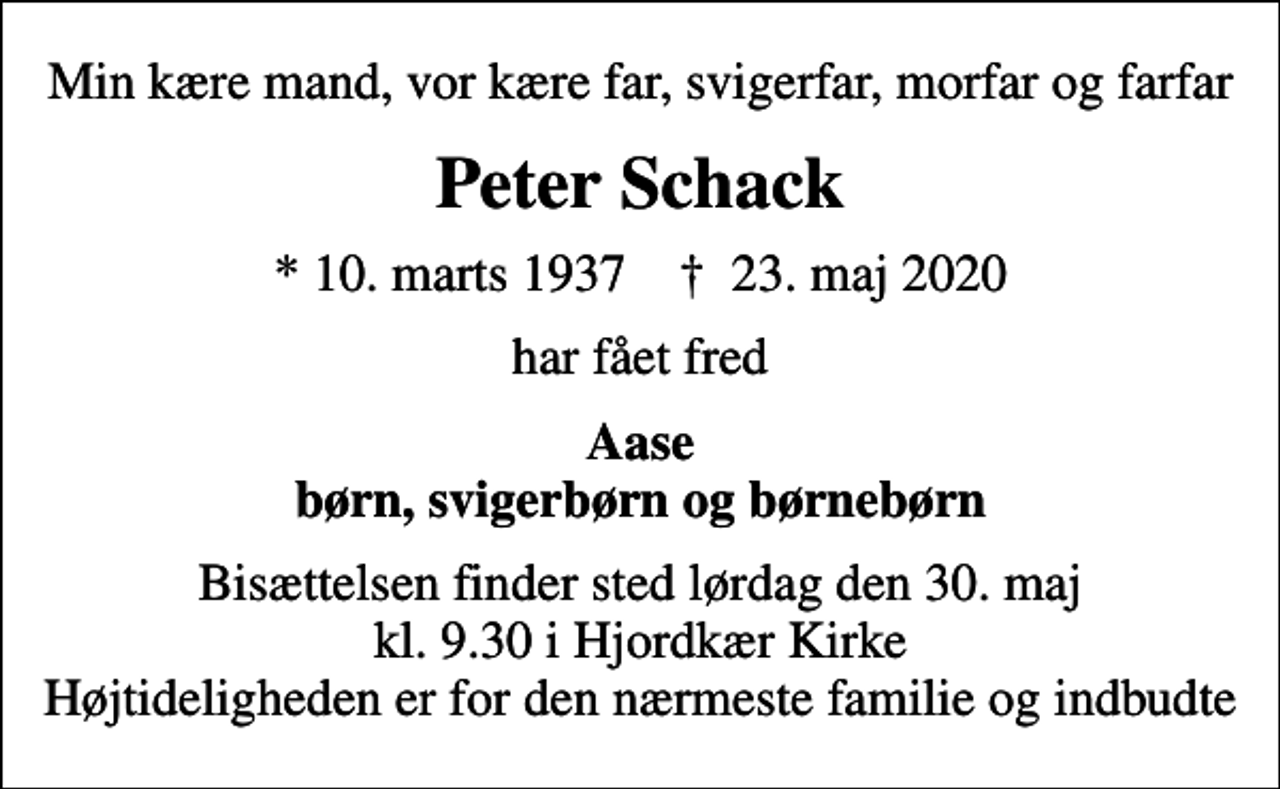 <p>Min kære mand, vor kære far, svigerfar, morfar og farfar<br />Peter Schack<br />* 10. marts 1937 ✝ 23. maj 2020<br />har fået fred<br />Aase børn, svigerbørn og børnebørn<br />Bisættelsen finder sted lørdag den 30. maj kl. 9.30 i Hjordkær Kirke Højtideligheden er for den nærmeste familie og indbudte</p>