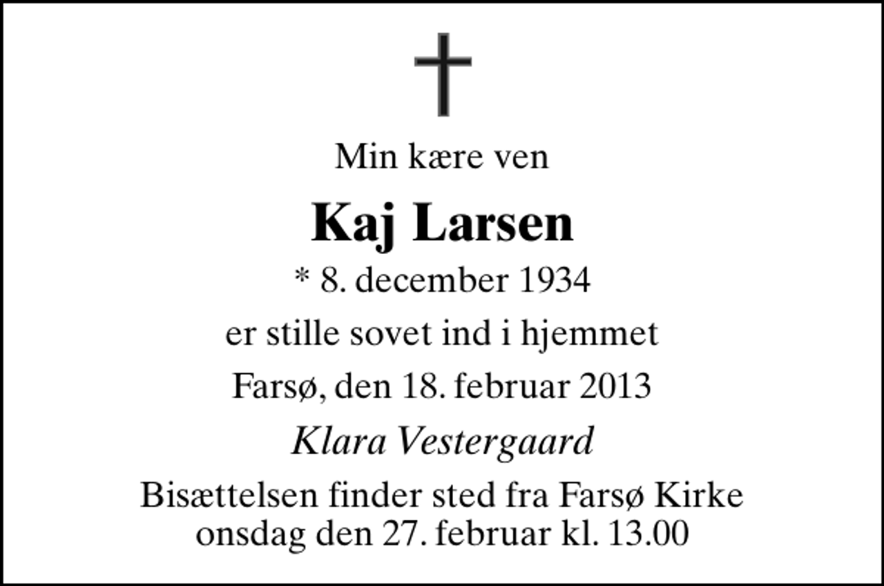 <p>Min kære ven<br />Kaj Larsen<br />* 8. december 1934<br />er stille sovet ind i hjemmet<br />Farsø, den 18. februar 2013<br />Klara Vestergaard<br />Bisættelsen finder sted fra Farsø Kirke onsdag den 27. februar kl. 13.00</p>
