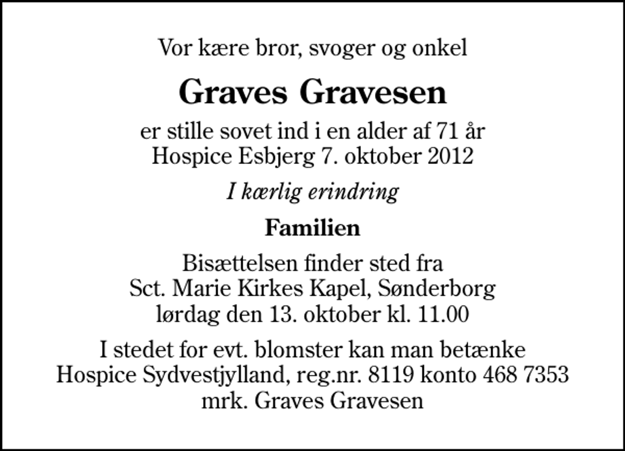 <p>Vor kære bror, svoger og onkel<br />Graves Gravesen<br />er stille sovet ind i en alder af 71 år Hospice Esbjerg 7. oktober 2012<br />I kærlig erindring<br />Familien<br />Bisættelsen finder sted fra Sankt Marie Kirkes Kapel, Sønderborg lørdag den 13. oktober kl. 11.00<br />I stedet for evt. blomster kan man betænke<br />Hospice Sydvestjylland reg.nr.8119konto4687353mrk. Graves<br />Gravesen</p>