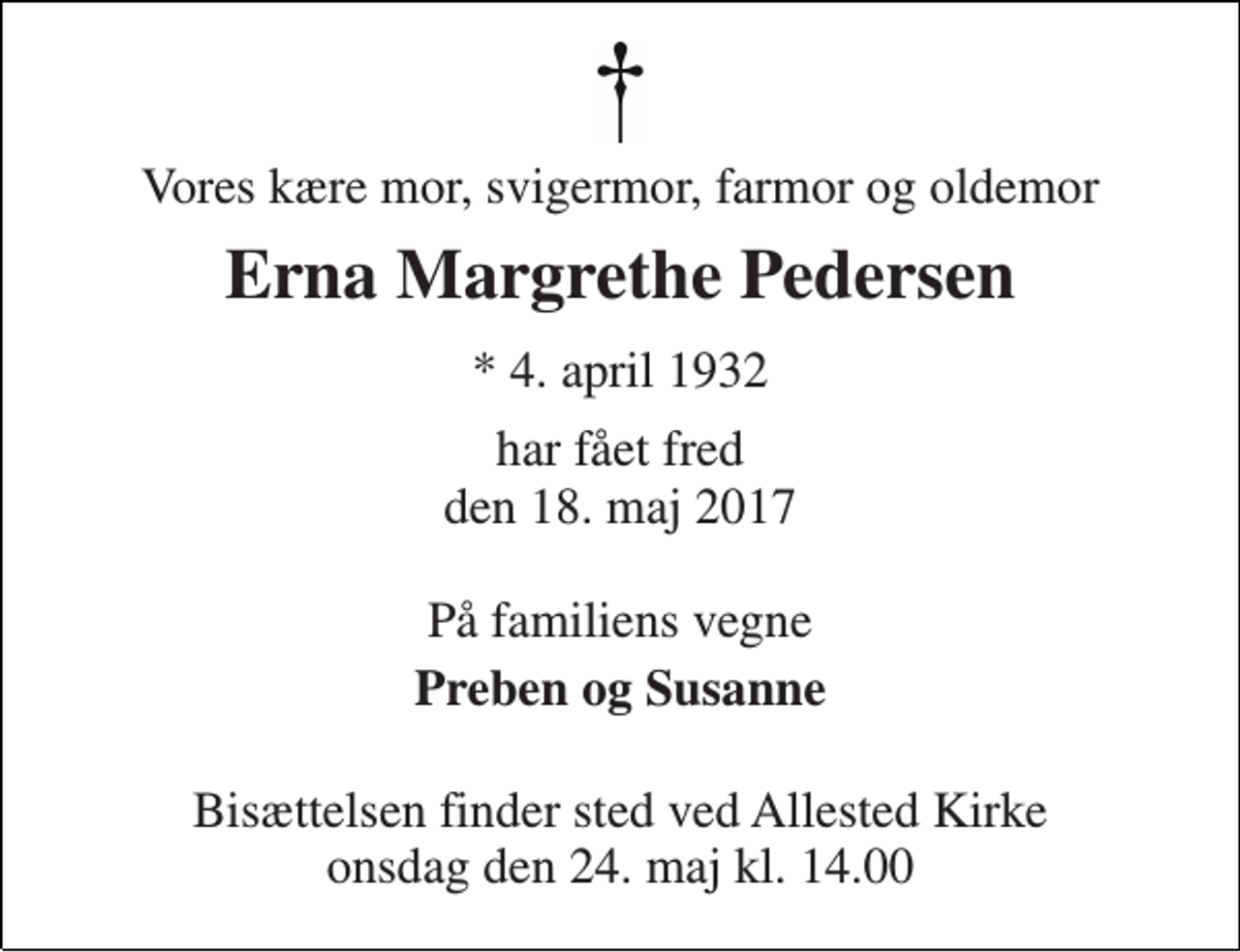<p>Vores kære mor, svigermor, farmor og oldemor<br />Erna Margrethe Pedersen<br />* 4. april 1932<br />har fået fred den 18. maj 2017<br />På familiens vegne<br />Preben og Susanne<br />Bisættelsen finder sted ved Allested Kirke onsdag den 24. maj kl. 14.00</p>