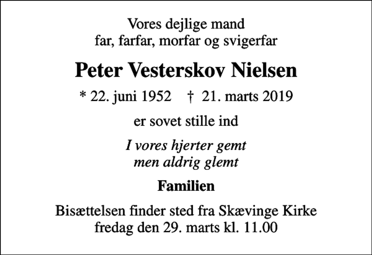 <p>Vores dejlige mand far, farfar, morfar og svigerfar<br />Peter Vesterskov Nielsen<br />* 22. juni 1952 ✝ 21. marts 2019<br />er sovet stille ind<br />I vores hjerter gemt men aldrig glemt<br />Familien<br />Bisættelsen finder sted fra Skævinge Kirke fredag den 29. marts kl. 11.00</p>