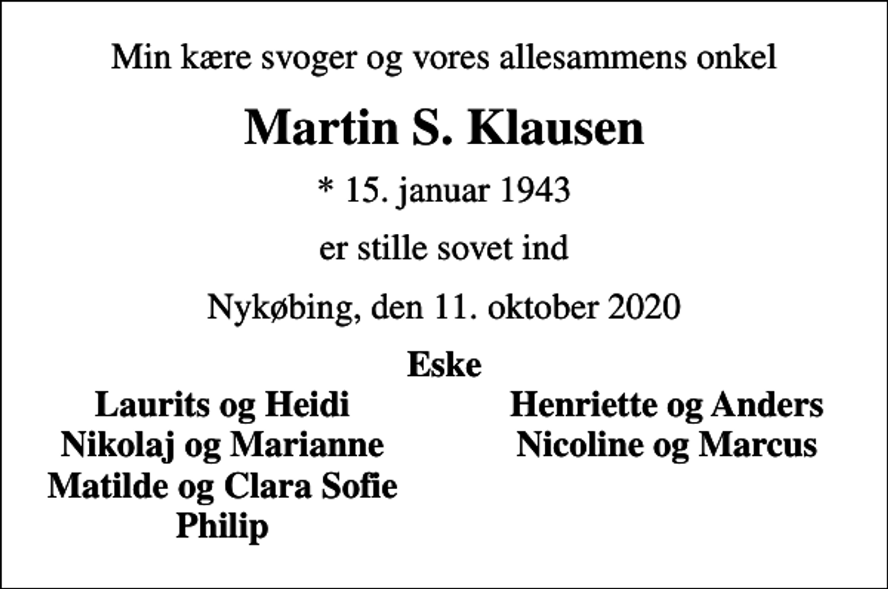 <p>Min kære svoger og vores allesammens onkel<br />Martin S. Klausen<br />* 15. januar 1943<br />er stille sovet ind<br />Nykøbing, den 11. oktober 2020<br />Eske<br />Laurits og Heidi<br />Henriette og Anders<br />Nikolaj og Marianne<br />Nicoline og Marcus<br />Matilde og Clara Sofie<br />Philip</p>
