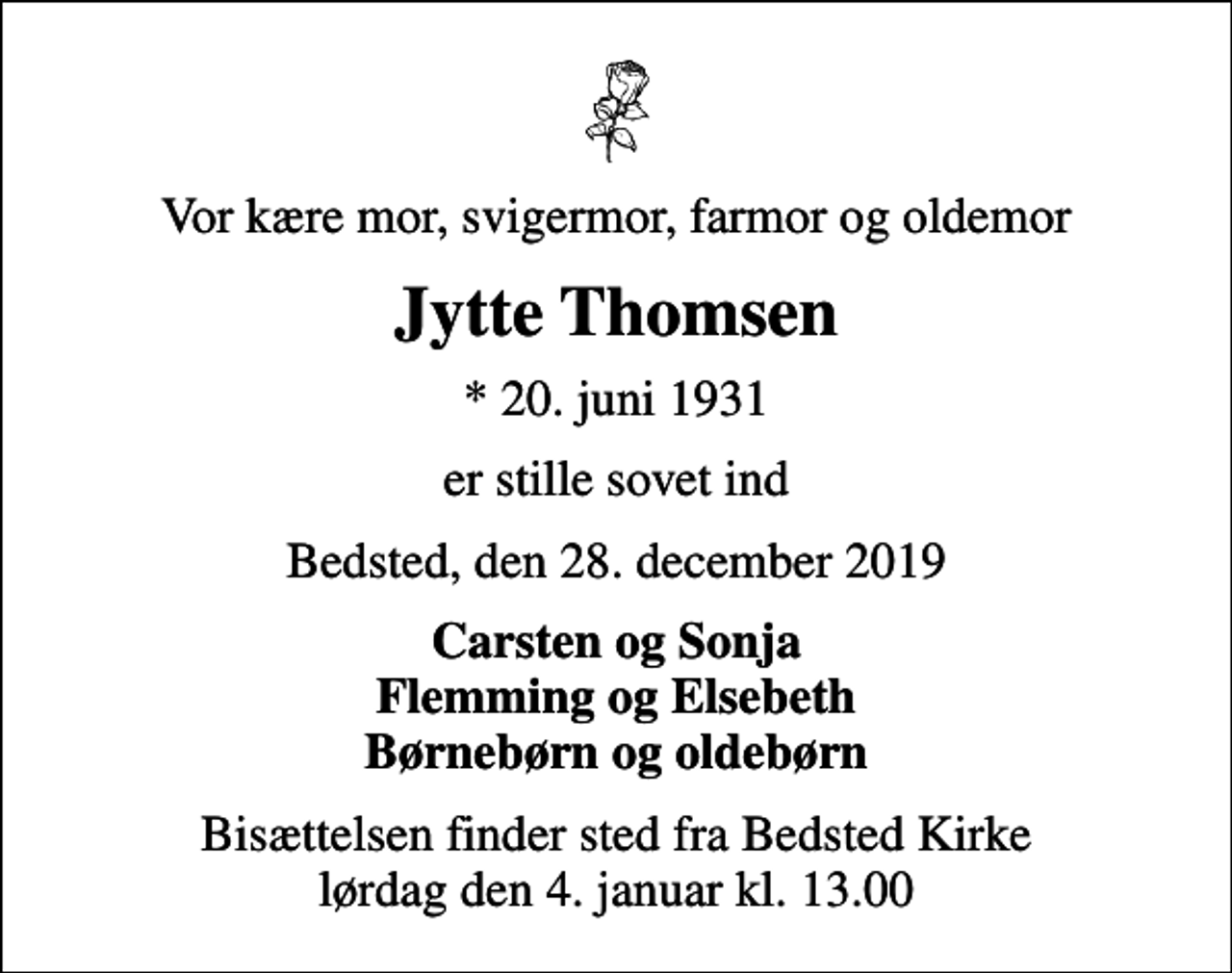 <p>Vor kære mor, svigermor, farmor og oldemor<br />Jytte Thomsen<br />* 20. juni 1931<br />er stille sovet ind<br />Bedsted, den 28. december 2019<br />Carsten og Sonja Flemming og Elsebeth Børnebørn og oldebørn<br />Bisættelsen finder sted fra Bedsted Kirke lørdag den 4. januar kl. 13.00</p>