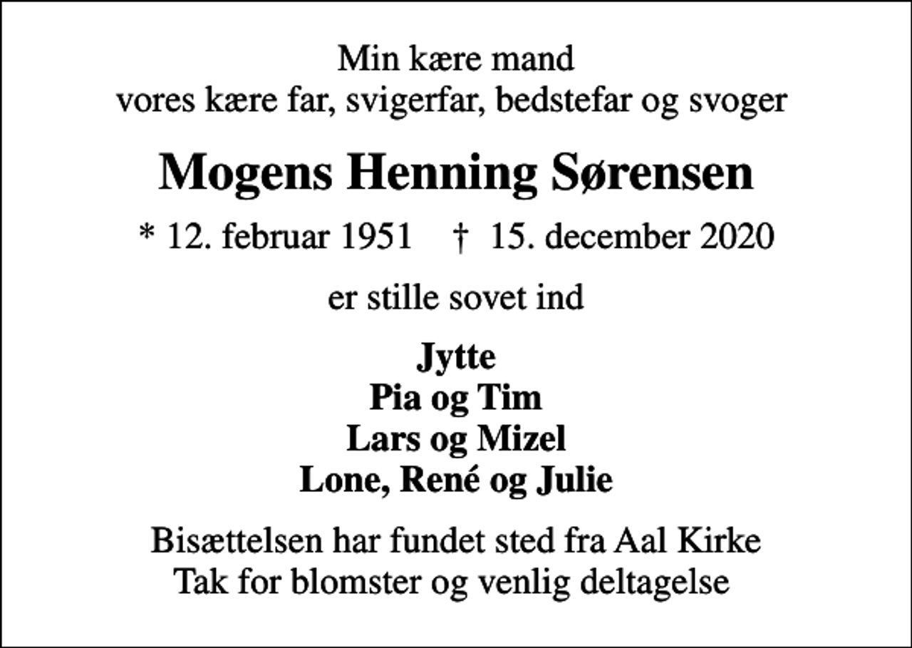 <p>Min kære mand vores kære far, svigerfar, bedstefar og svoger<br />Mogens Henning Sørensen<br />* 12. februar 1951 ✝ 15. december 2020<br />er stille sovet ind<br />Jytte Pia og Tim Lars og Mizel Lone, René og Julie<br />Bisættelsen har fundet sted fra Aal Kirke Tak for blomster og venlig deltagelse</p>