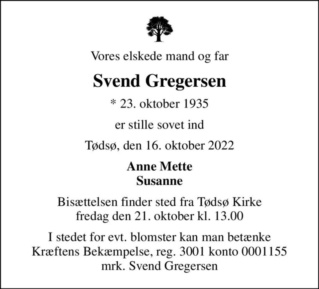 Vores elskede mand og far
Svend Gregersen
* 23. oktober 1935
er stille sovet ind
Tødsø, den 16. oktober 2022
Anne Mette Susanne
Bisættelsen finder sted fra Tødsø Kirke  fredag den 21. oktober kl. 13.00 
I stedet for evt. blomster kan man betænke
					Kræftens Bekæmpelse reg.3001konto0001155mrk. Svend
					Gregersen