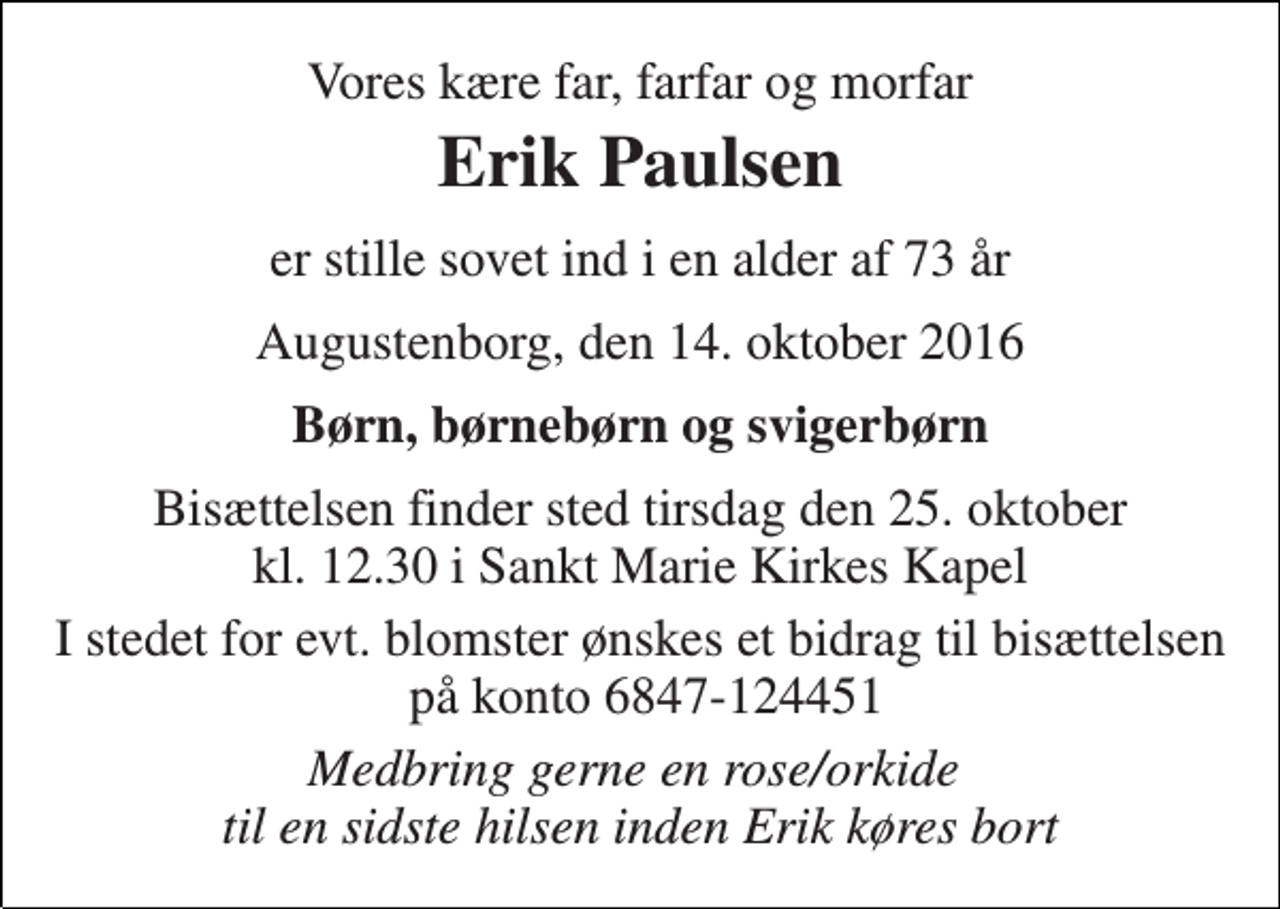 <p>Vores kære far, farfar og morfar<br />Erik Paulsen<br />er stille sovet ind i en alder af 73 år<br />Augustenborg, den 14. oktober 2016<br />Børn, børnebørn og svigerbørn<br />Bisættelsen finder sted tirsdag den 25. oktober kl. 12.30 i Sankt Marie Kirkes Kapel<br />I stedet for evt. blomster ønskes et bidrag til bisættelsen på konto 6847-124451<br />Medbring gerne en rose/orkide til en sidste hilsen inden Erik køres bort</p>