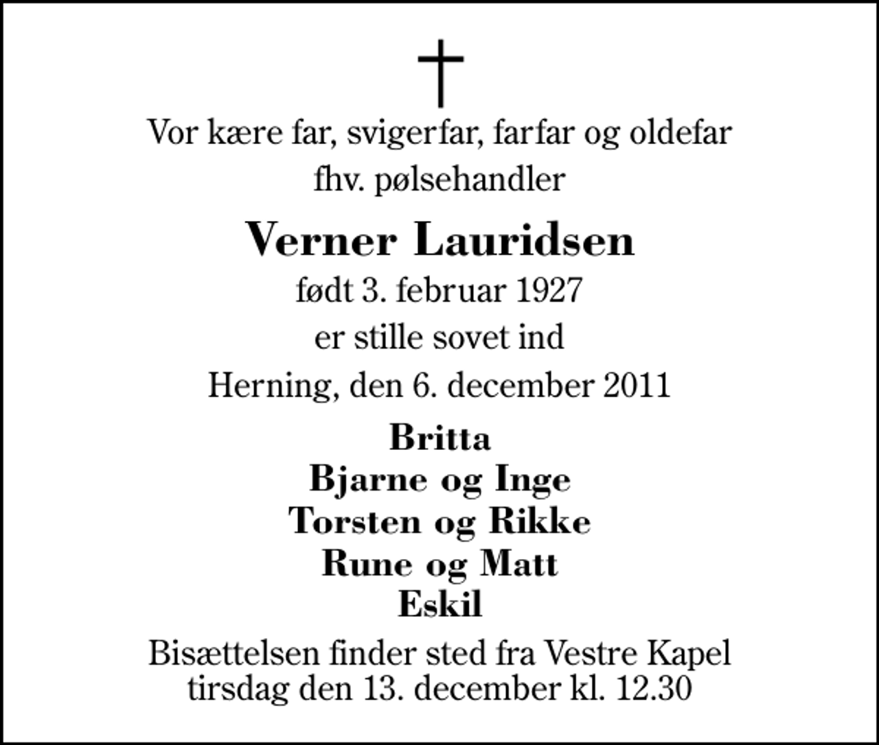 <p>Vor kære far, svigerfar, farfar og oldefar<br />fhv. pølsehandler<br />Verner Lauridsen<br />født 3. februar 1927<br />er stille sovet ind<br />Herning, den 6. december 2011<br />Britta Bjarne og Inge Torsten og Rikke Rune og Matt Eskil<br />Bisættelsen finder sted fra Herning Vestre Kapel tirsdag den 13. december kl. 12.30</p>