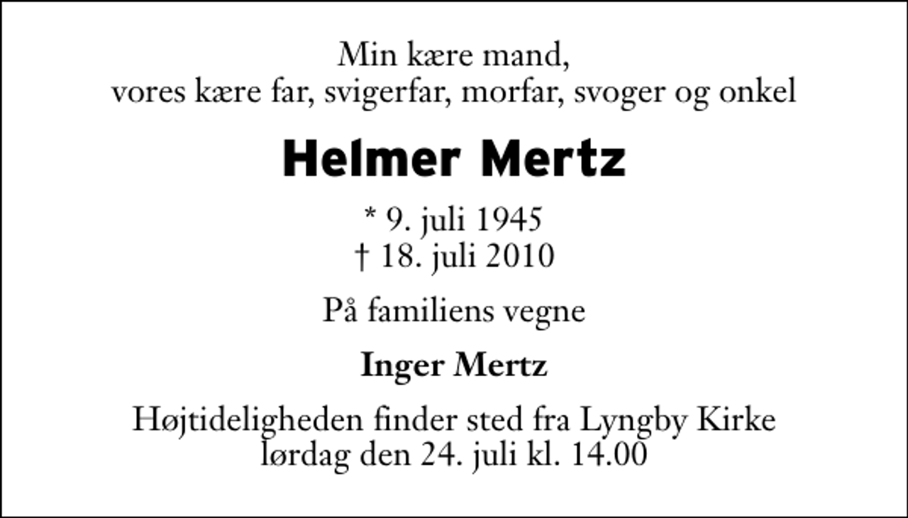 <p>Min kære mand, vores kære far, svigerfar, morfar, svoger og onkel<br />Helmer Mertz<br />* 9. juli 1945<br />✝ 18. juli 2010<br />På familiens vegne<br />Inger Mertz<br />Højtideligheden finder sted fra Lyngby Kirke lørdag den 24. juli kl. 14.00</p>