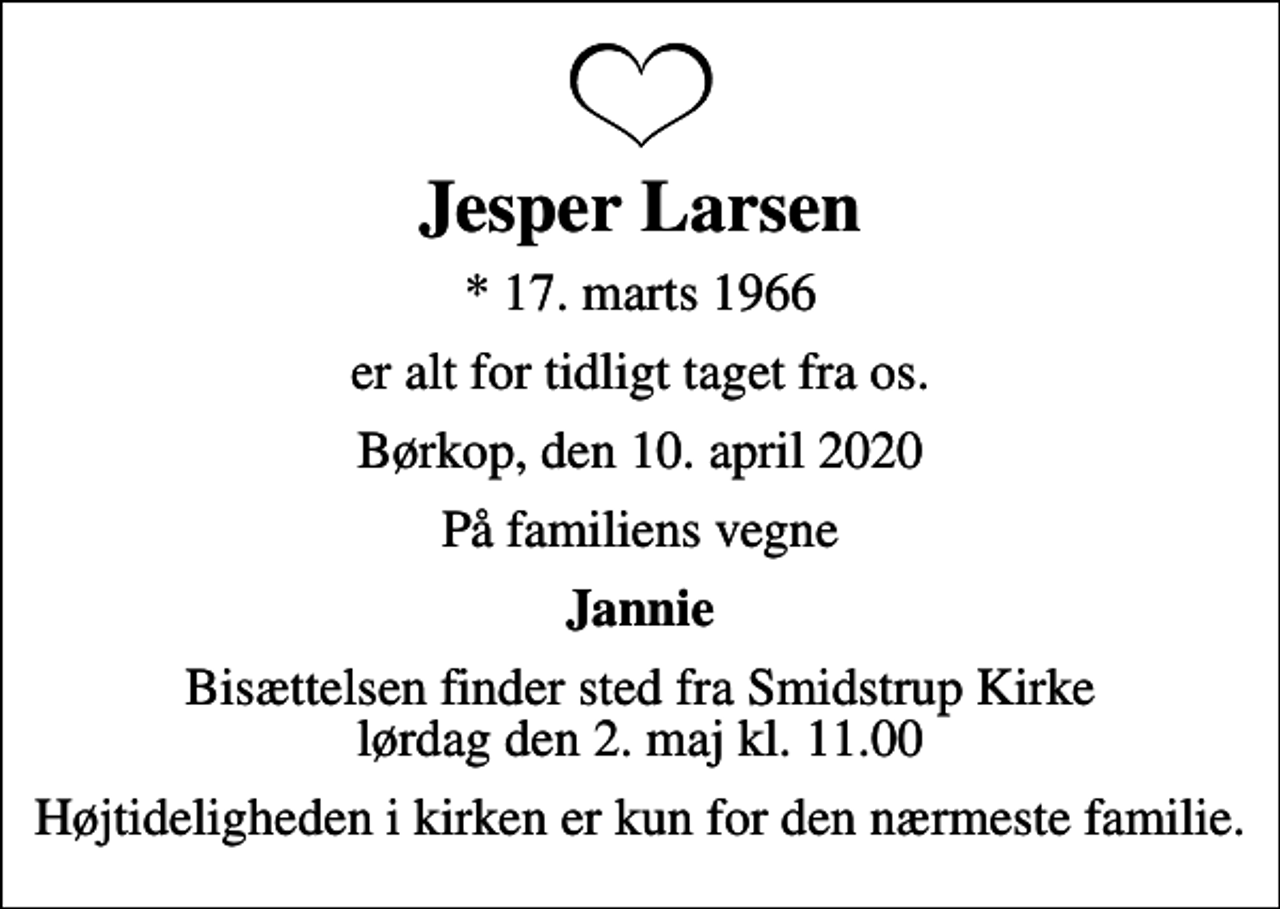 <p>Jesper Larsen<br />* 17. marts 1966<br />er alt for tidligt taget fra os.<br />Børkop, den 10. april 2020<br />På familiens vegne<br />Jannie<br />Bisættelsen finder sted fra Smidstrup Kirke lørdag den 2. maj kl. 11.00<br />Højtideligheden i kirken er kun for den nærmeste familie.</p>