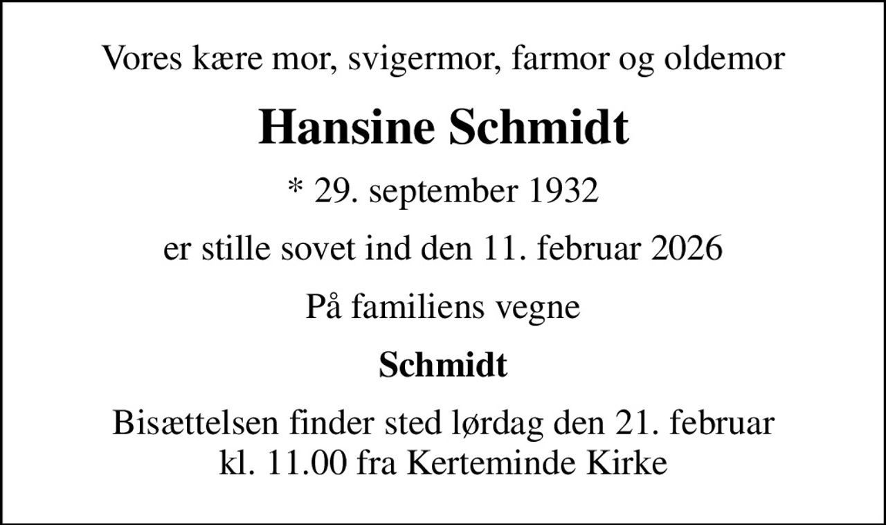 Vores kære mor, svigermor, farmor og oldemor
Hansine Schmidt
* 29. september 1932
er stille sovet ind den 11. februar 2026
På familiens vegne
Schmidt
Bisættelsen finder sted lørdag den 21. februar kl. 11.00 fra Kerteminde Kirke