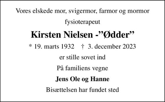 Vores elskede mor, svigermor, farmor og mormor
fysioterapeut
Kirsten Nielsen -Ødder
* 19. marts 1932    &#x271d; 3. december 2023
er stille sovet ind
På familiens vegne
Jens Ole og Hanne
Bisættelsen har fundet sted