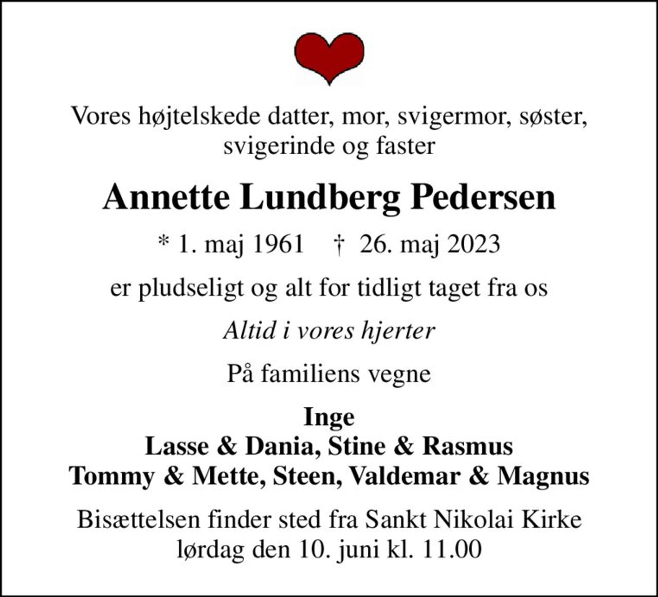 Vores højtelskede datter, mor, svigermor, søster, svigerinde og faster
Annette Lundberg Pedersen
* 1. maj 1961    ✝ 26. maj 2023
er pludseligt og alt for tidligt taget fra os
Altid i vores hjerter
På familiens vegne
Inge Lasse & Dania, Stine & Rasmus Tommy & Mette, Steen, Valdemar & Magnus
Bisættelsen finder sted fra Sankt Nikolai Kirke  lørdag den 10. juni kl. 11.00