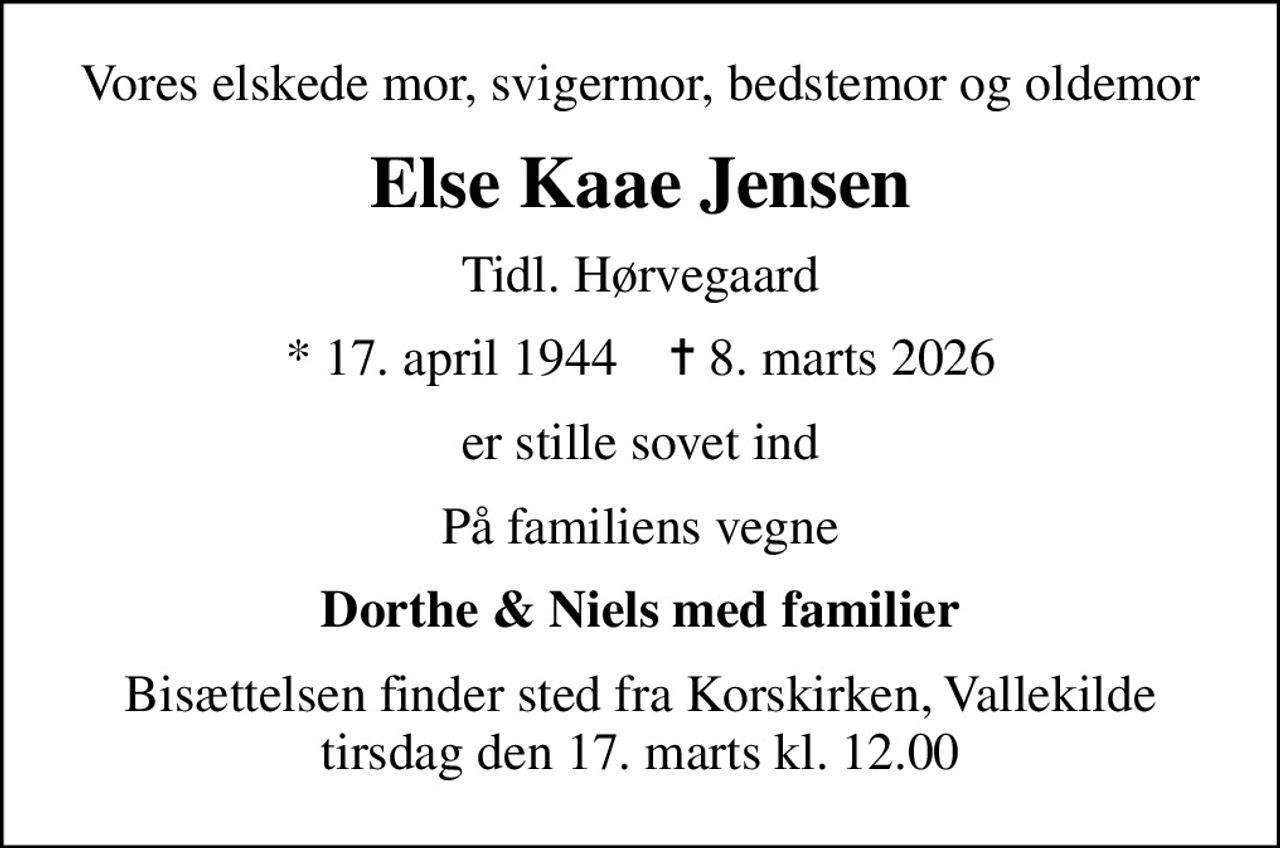 Vores elskede mor, svigermor, bedstemor og oldemor
Else Kaae Jensen
Tidl. Hørvegaard
* 17. april 1944    ✝ 8. marts 2026
er stille sovet ind
På familiens vegne
Dorthe & Niels med familier
Bisættelsen finder sted fra Korskirken, Vallekilde tirsdag den 17. marts kl. 12.00