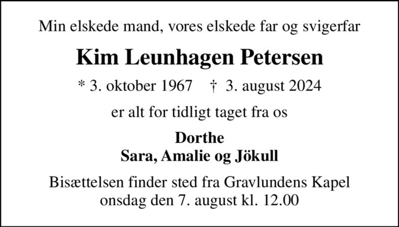 Min elskede mand, vores elskede far og svigerfar
Kim Leunhagen Petersen
* 3. oktober 1967    ✝ 3. august 2024
er alt for tidligt taget fra os
Dorthe Sara, Amalie og Jökull
Bisættelsen finder sted fra Gravlundens Kapel  onsdag den 7. august kl. 12.00