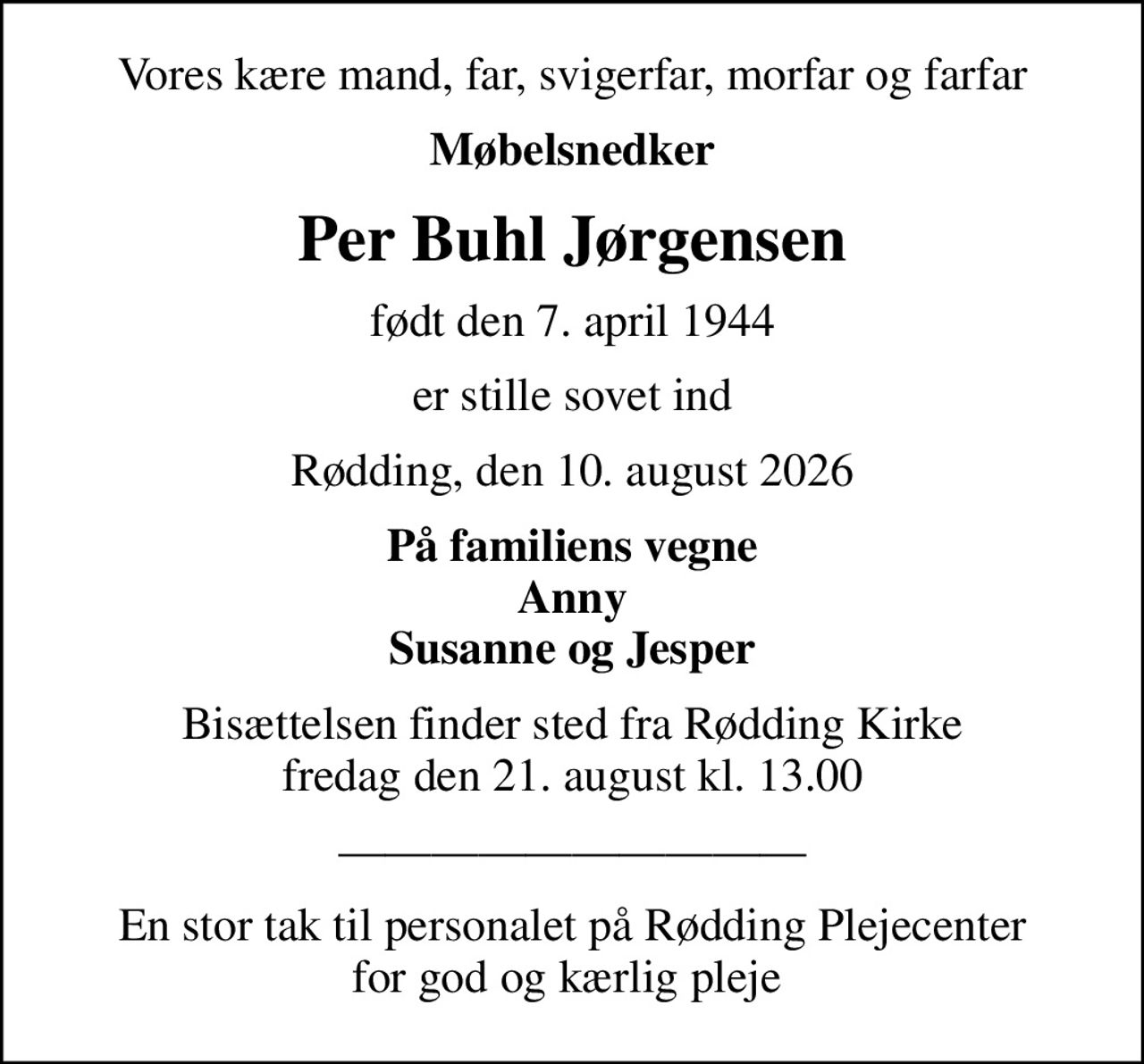 Vores kære mand, far, svigerfar, morfar og farfar
Møbelsnedker
Per Buhl Jørgensen
født den 7. april 1944
er stille sovet ind
Rødding, den 10. august 2026
På familiens vegne Anny Susanne og Jesper
Bisættelsen finder sted fra Rødding Kirke  fredag den 21. august kl. 13.00 
En stor tak til personalet på Rødding Plejecenter for god og kærlig pleje