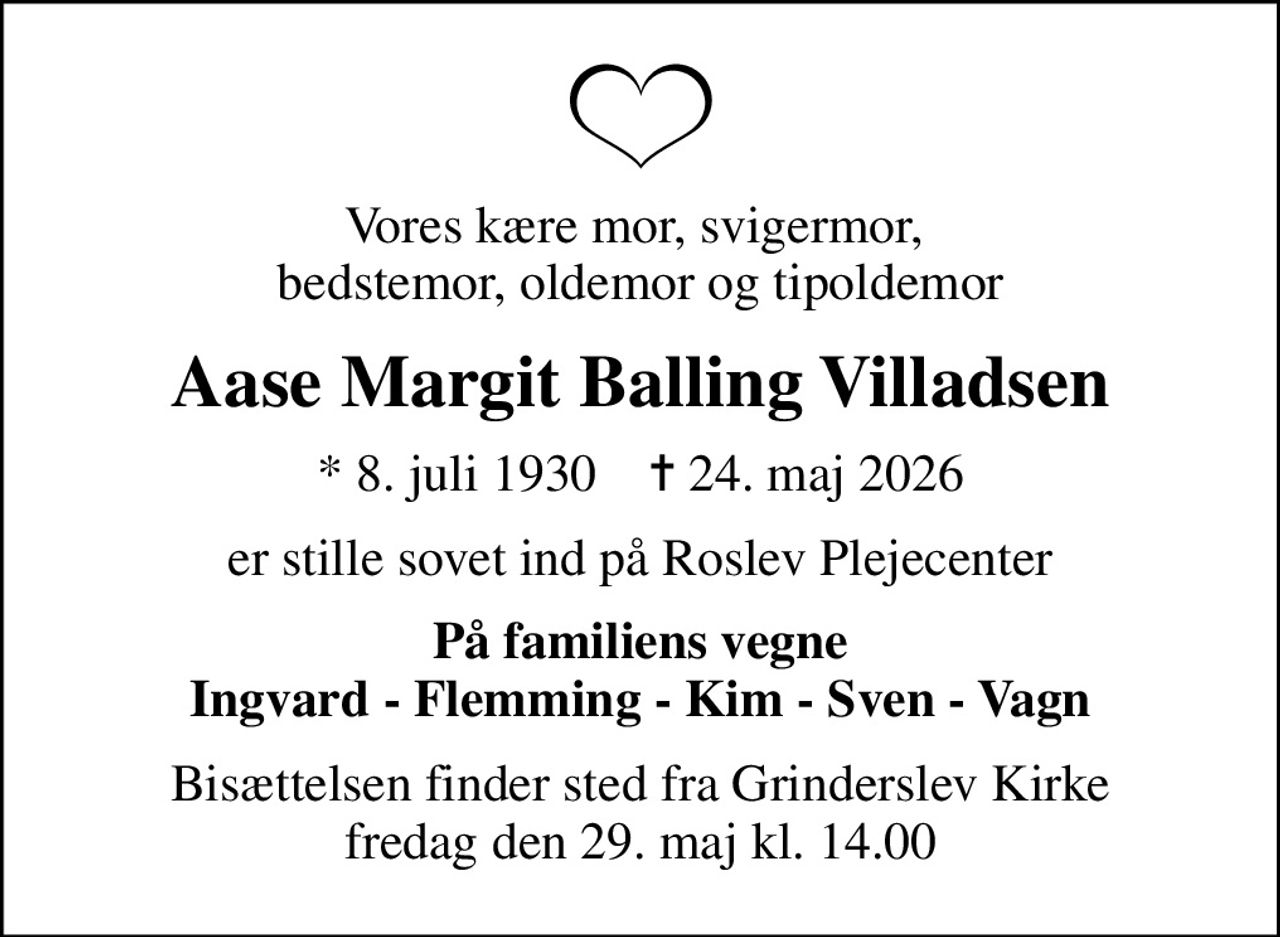 Vores kære mor, svigermor,  bedstemor, oldemor og tipoldemor
Aase Margit Balling Villadsen
* 8. juli 1930    ✝ 24. maj 2026
er stille sovet ind på Roslev Plejecenter
På familiens vegne Ingvard - Flemming - Kim - Sven - Vagn
Bisættelsen finder sted fra Grinderslev Kirke  fredag den 29. maj kl. 14.00