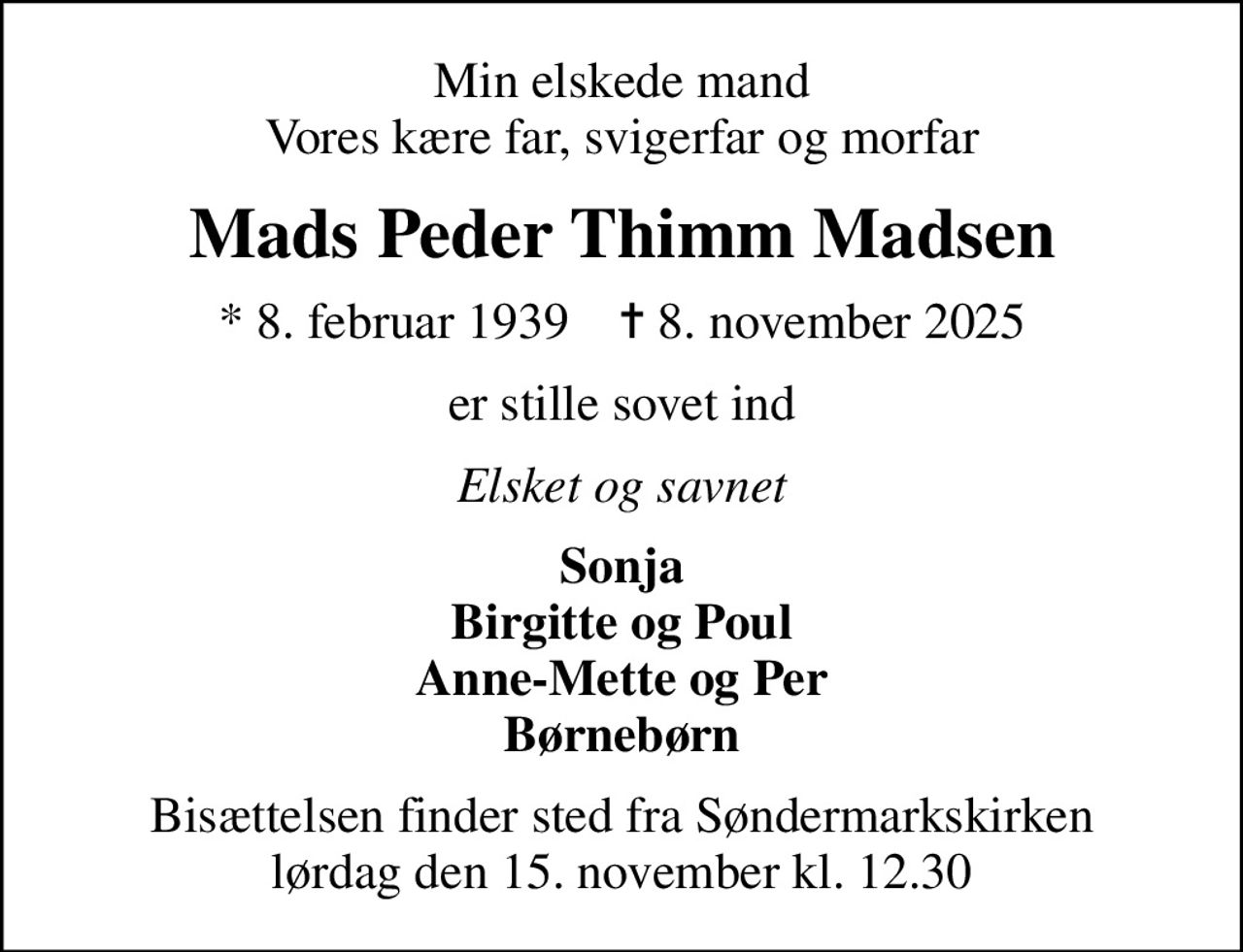 Min elskede mand Vores kære far, svigerfar og morfar
Mads Peder Thimm Madsen
* 8. februar 1939    ✝ 8. november 2025
er stille sovet ind
Elsket og savnet
Sonja Birgitte og Poul Anne-Mette og Per Børnebørn
Bisættelsen finder sted fra Søndermarkskirken  lørdag den 15. november kl. 12.30