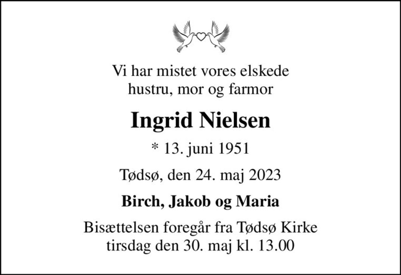 Vi har mistet vores elskede hustru, mor og farmor
Ingrid Nielsen
* 13. juni 1951
Tødsø, den 24. maj 2023
Birch, Jakob og Maria
Bisættelsen foregår fra Tødsø Kirke  tirsdag den 30. maj kl. 13.00