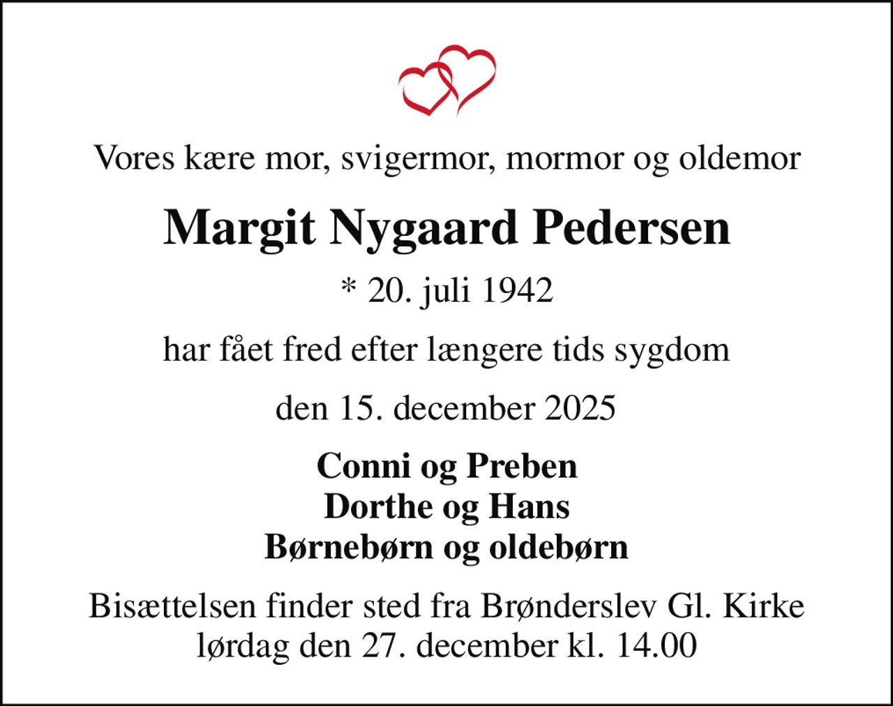 Vores kære mor, svigermor, mormor og oldemor
Margit Nygaard Pedersen
* 20. juli 1942
har fået fred efter længere tids sygdom
den 15. december 2025
Conni og Preben Dorthe og Hans Børnebørn og oldebørn
Bisættelsen finder sted fra Brønderslev Gl. Kirke  lørdag den 27. december kl. 14.00