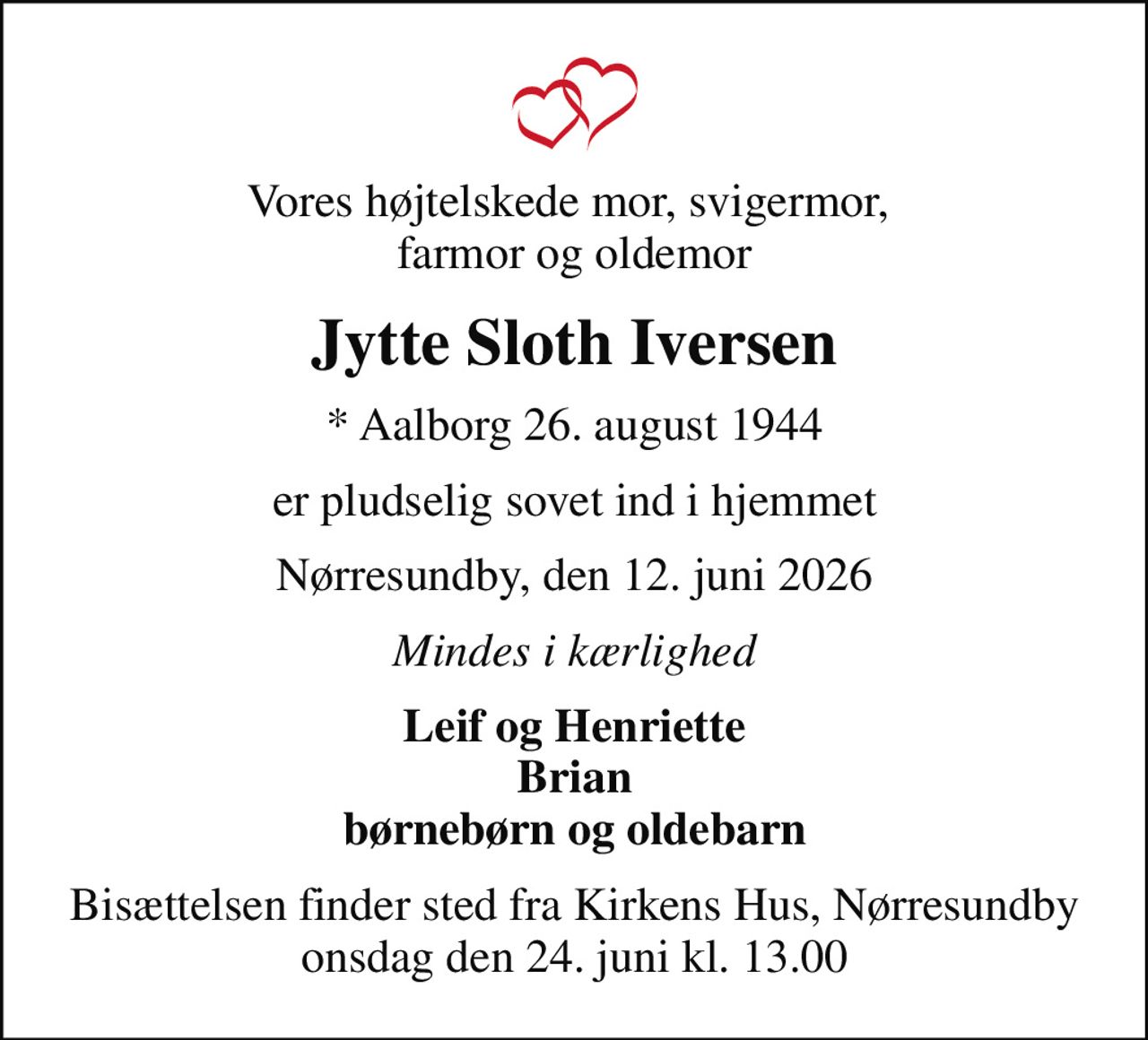 Vores højtelskede mor, svigermor,  farmor og oldemor
Jytte Sloth Iversen
* Aalborg 26. august 1944
er pludselig sovet ind i hjemmet
Nørresundby, den 12. juni 2026
Mindes i kærlighed
Leif og Henriette Brian børnebørn og oldebarn
Bisættelsen finder sted fra Kirkens Hus, Nørresundby  onsdag den 24. juni kl. 13.00