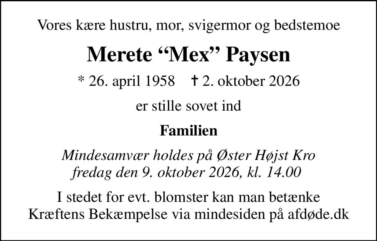 Vores kære hustru, mor, svigermor og bedstemoe
Merete Mex Paysen
* 26. april 1958    ✝ 2. oktober 2026
er stille sovet ind
Familien
Mindesamvær holdes på Øster Højst Kro fredag den 9. oktober 2026, kl. 14.00 
I stedet for evt. blomster kan man betænke
					Kræftens Bekæmpelse via mindesiden på afdøde.dk