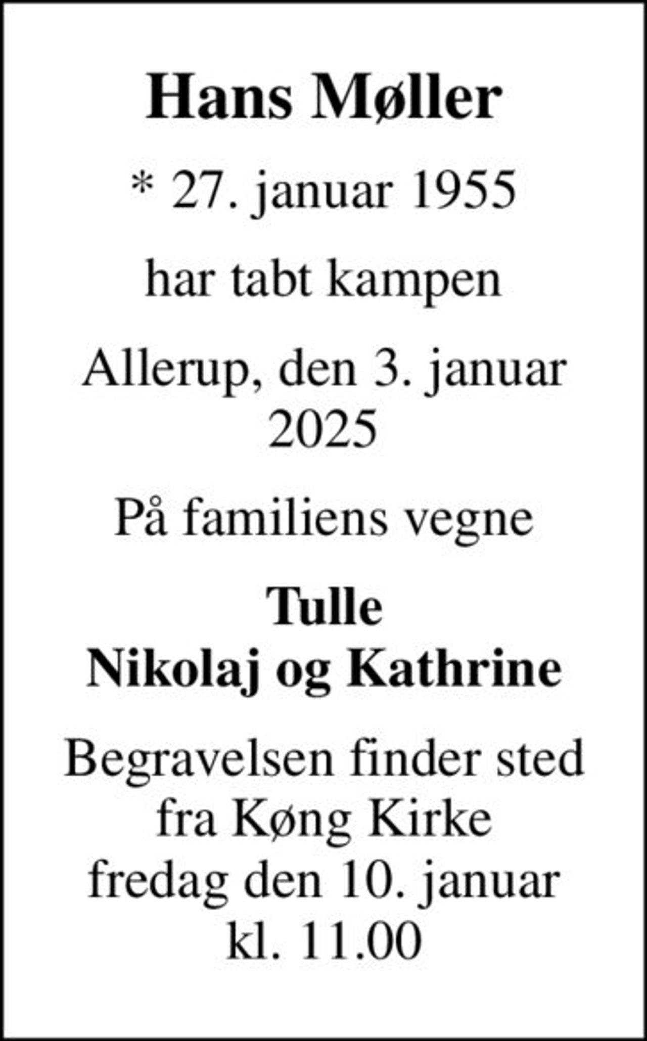 Hans Møller
* 27. januar 1955
har tabt kampen
Allerup, den 3. januar 2025
På familiens vegne
Tulle Nikolaj og Kathrine
Begravelsen finder sted fra Køng Kirke fredag den 10. januar kl. 11.00