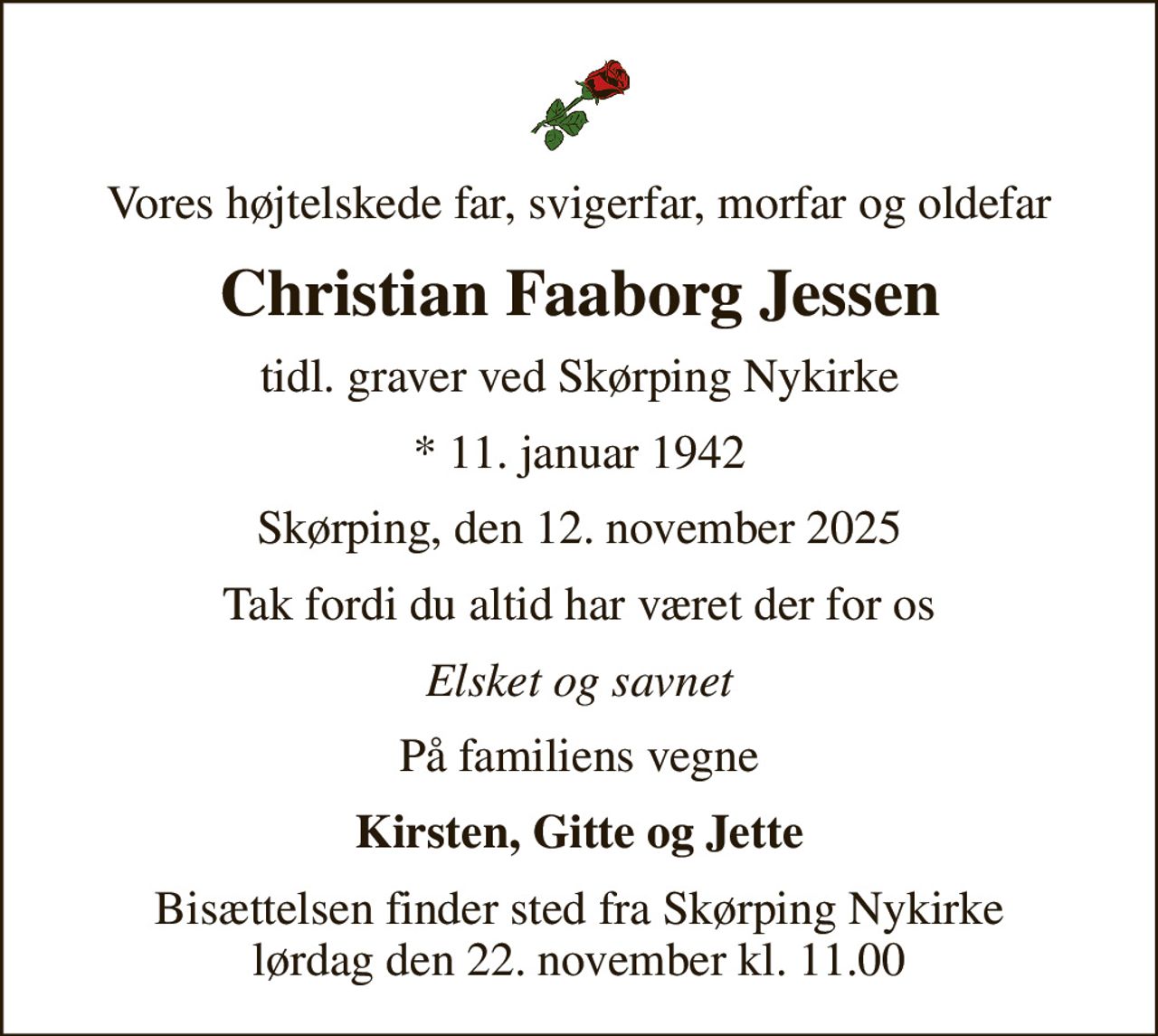 Vores højtelskede far, svigerfar, morfar og oldefar
Christian Faaborg Jessen
tidl. graver ved Skørping Nykirke
* 11. januar 1942
Skørping, den 12. november 2025
Tak fordi du altid har været der for os
Elsket og savnet
På familiens vegne
Kirsten, Gitte og Jette
Bisættelsen finder sted fra Skørping Nykirke  lørdag den 22. november kl. 11.00