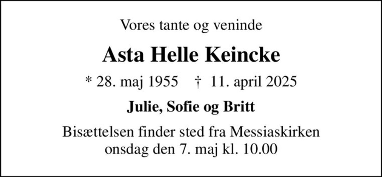 Vores tante og veninde
Asta Helle Keincke
* 28. maj 1955    ✝ 11. april 2025
Julie, Sofie og Britt
Bisættelsen finder sted fra Messiaskirken  onsdag den 7. maj kl. 10.00