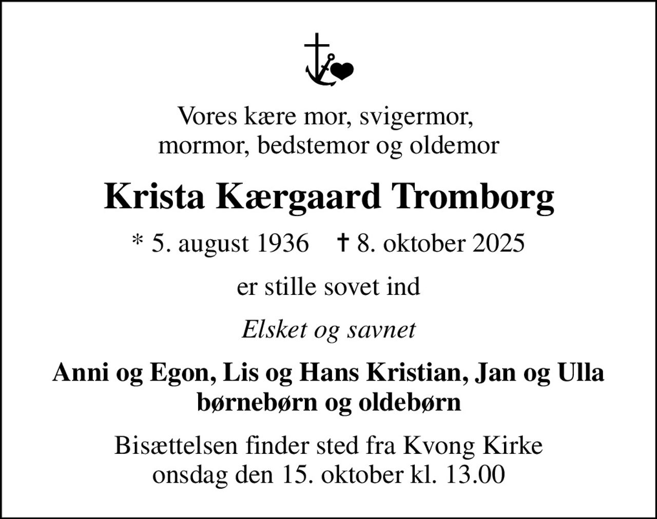 Vores kære mor, svigermor,  mormor, bedstemor og oldemor
Krista Kærgaard Tromborg
* 5. august 1936    ✝ 8. oktober 2025
er stille sovet ind
Elsket og savnet
Anni og Egon, Lis og Hans Kristian, Jan og Ulla børnebørn og oldebørn
Bisættelsen finder sted fra Kvong Kirke  onsdag den 15. oktober kl. 13.00