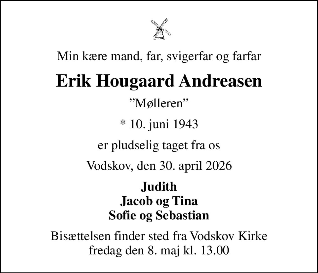 Min kære mand, far, svigerfar og farfar
Erik Hougaard Andreasen
Mølleren
* 10. juni 1943
er pludselig taget fra os
Vodskov, den 30. april 2026
Judith Jacob og Tina Sofie og Sebastian
Bisættelsen finder sted fra Vodskov Kirke  fredag den 8. maj kl. 13.00